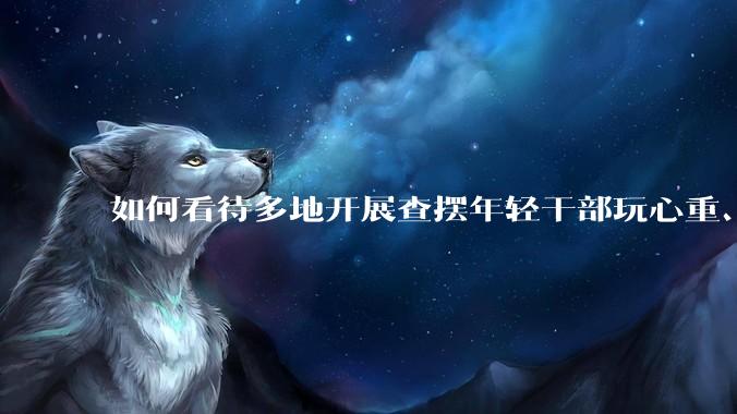 如何看待多地开展查摆年轻干部玩心重、混日子、说话随意、口大气粗等问题的行动？