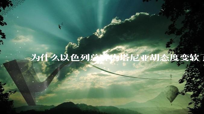 为什么以色列总理内塔尼亚胡态度变软了？